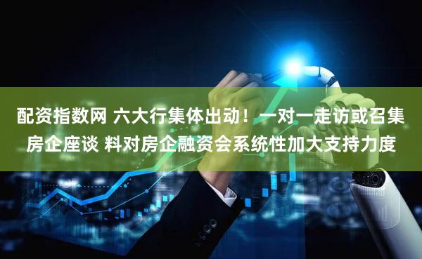 配资指数网 六大行集体出动！一对一走访或召集房企座谈 料对房企融资会系统性加大支持力度