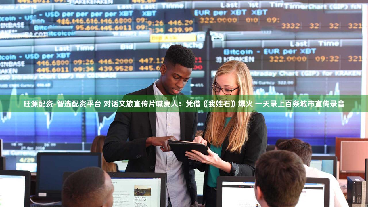 旺源配资-智选配资平台 对话文旅宣传片喊麦人:凭借《我姓石》爆火 一天录上百条城市宣传录音