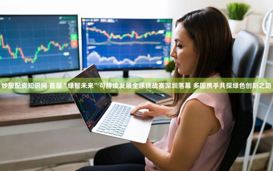 炒股配资知识网 首届“绿智未来”可持续发展全球挑战赛深圳落幕 多国携手共探绿色创新之路