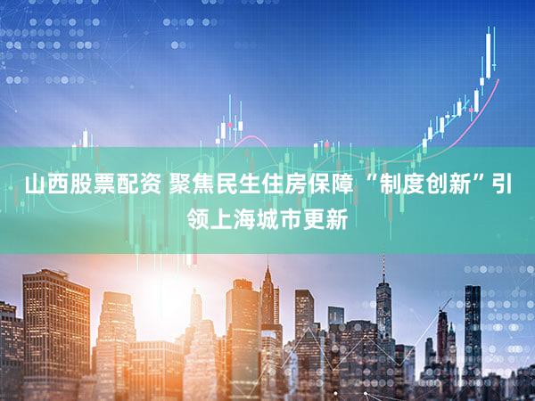 山西股票配资 聚焦民生住房保障 “制度创新”引领上海城市更新