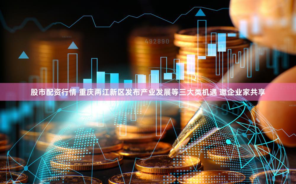 股市配资行情 重庆两江新区发布产业发展等三大类机遇 邀企业家共享