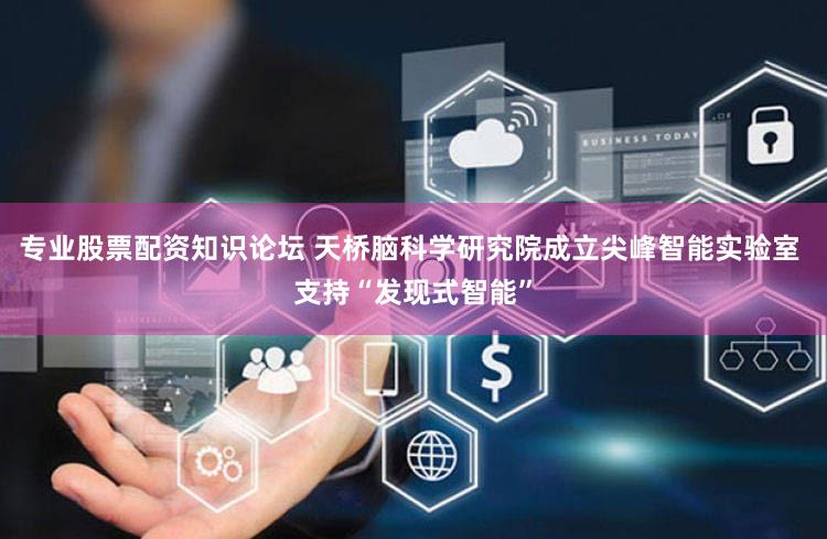 专业股票配资知识论坛 天桥脑科学研究院成立尖峰智能实验室 支持“发现式智能”