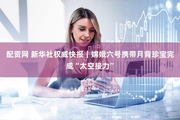 配资网 新华社权威快报｜嫦娥六号携带月背珍宝完成“太空接力”