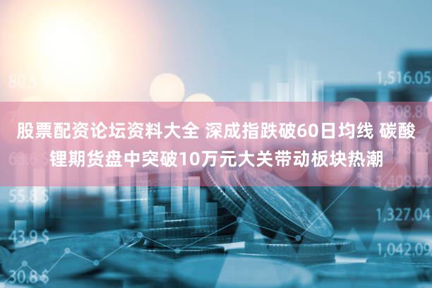 股票配资论坛资料大全 深成指跌破60日均线 碳酸锂期货盘中突破10万元大关带动板块热潮