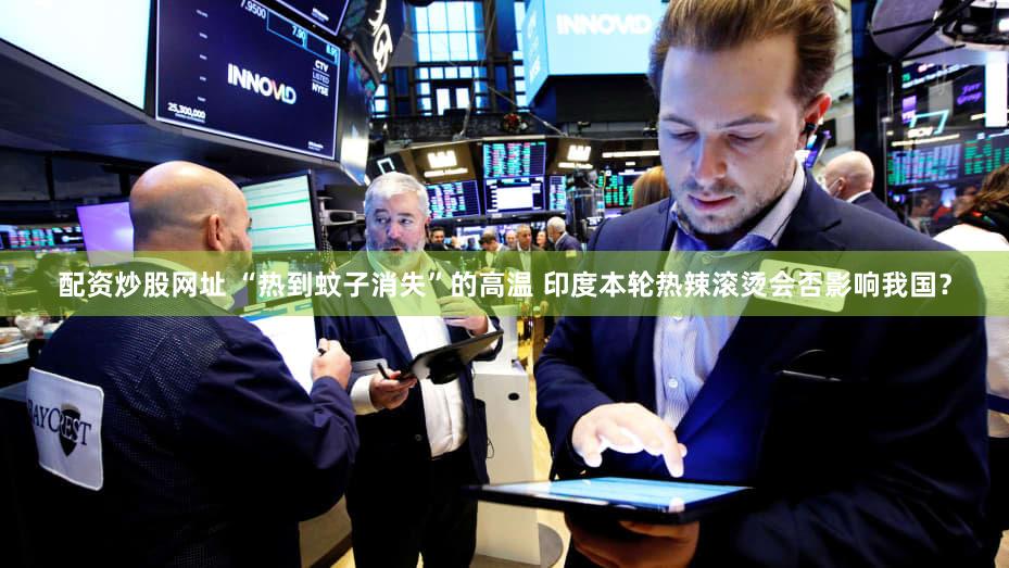 配资炒股网址 “热到蚊子消失”的高温 印度本轮热辣滚烫会否影响我国？