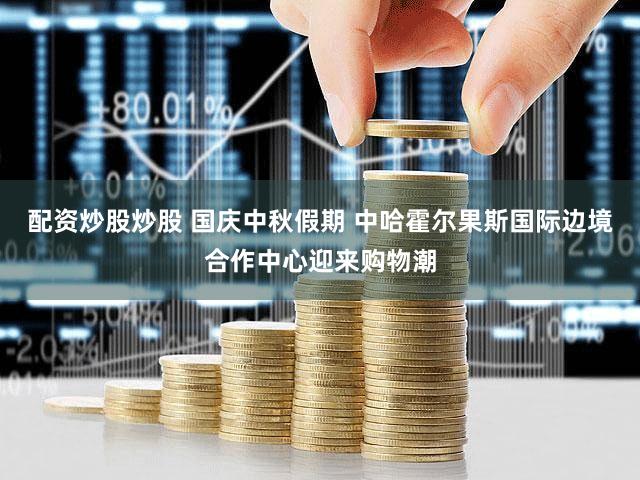 配资炒股炒股 国庆中秋假期 中哈霍尔果斯国际边境合作中心迎来购物潮