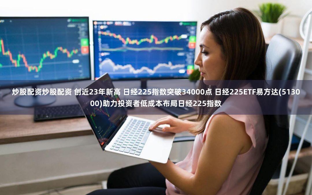 炒股配资炒股配资 创近23年新高 日经225指数突破34000点 日经225ETF易方达(513000)助力投资者低成本布局日经225指数