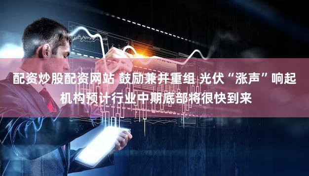 配资炒股配资网站 鼓励兼并重组 光伏“涨声”响起 机构预计行业中期底部将很快到来