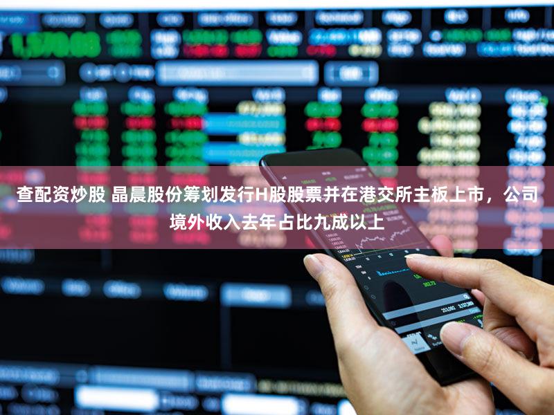 查配资炒股 晶晨股份筹划发行H股股票并在港交所主板上市，公司境外收入去年占比九成以上