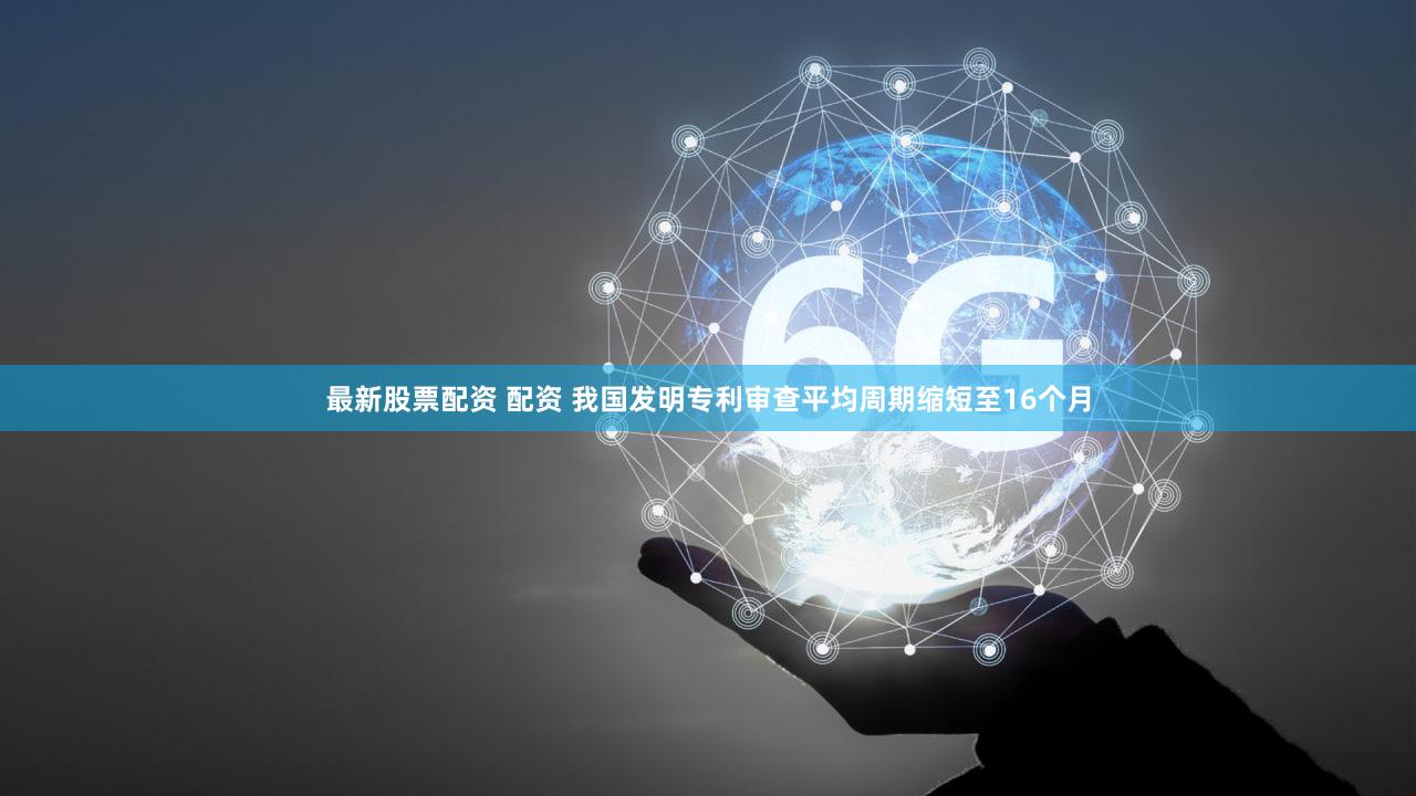 最新股票配资 配资 我国发明专利审查平均周期缩短至16个月