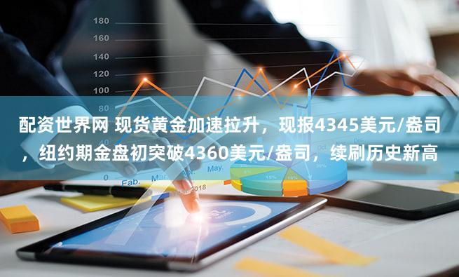 配资世界网 现货黄金加速拉升，现报4345美元/盎司，纽约期金盘初突破4360美元/盎司，续刷历史新高