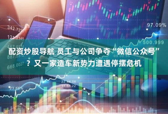 配资炒股导航 员工与公司争夺“微信公众号”？又一家造车新势力遭遇停摆危机