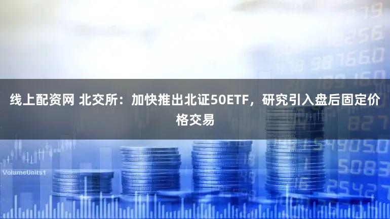 线上配资网 北交所:加快推出北证50ETF,研究引入盘后固定价格交易