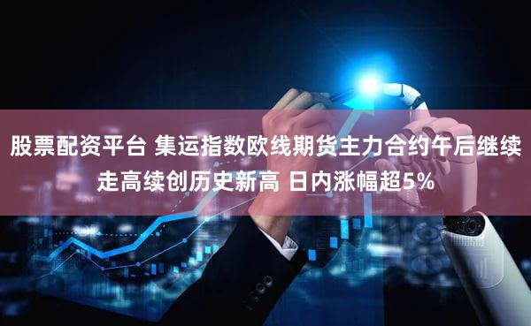 股票配资平台 集运指数欧线期货主力合约午后继续走高续创历史新高 日内涨幅超5%