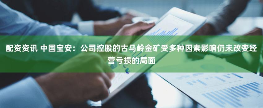 配资资讯 中国宝安：公司控股的古马岭金矿受多种因素影响仍未改变经营亏损的局面