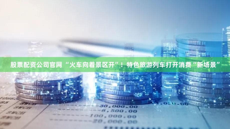 股票配资公司官网 “火车向着景区开”!特色旅游列车打开消费“新场景”