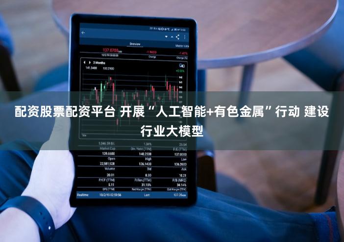 配资股票配资平台 开展“人工智能+有色金属”行动 建设行业大模型