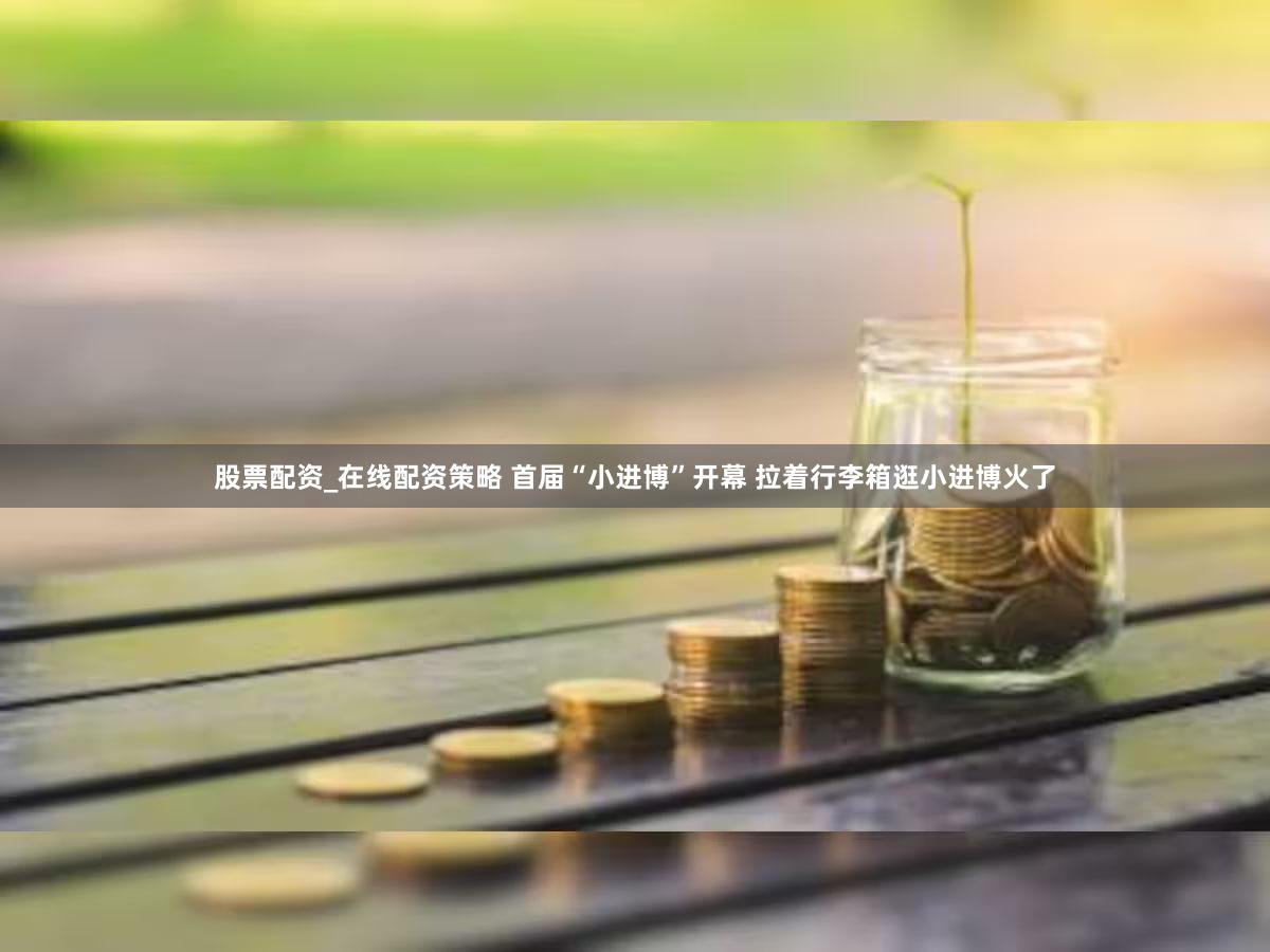 股票配资_在线配资策略 首届“小进博”开幕 拉着行李箱逛小进博火了