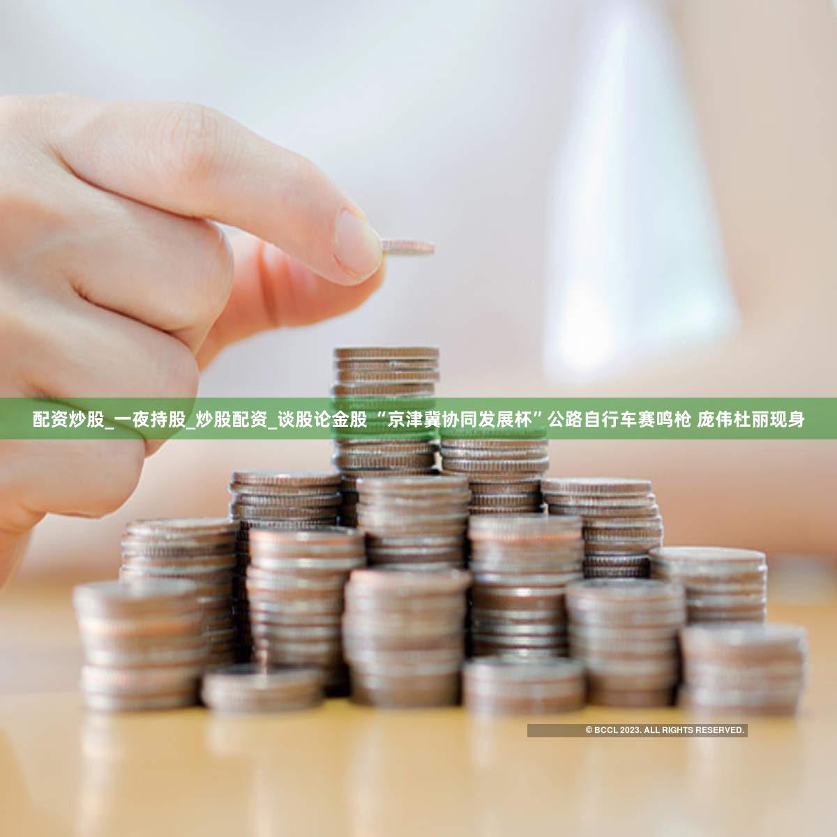 配资炒股_一夜持股_炒股配资_谈股论金股 “京津冀协同发展杯”公路自行车赛鸣枪 庞伟杜丽现身