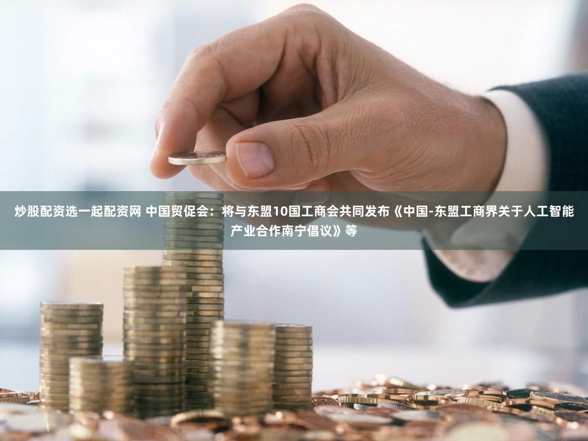 炒股配资选一起配资网 中国贸促会：将与东盟10国工商会共同发布《中国-东盟工商界关于人工智能产业合作南宁倡议》等