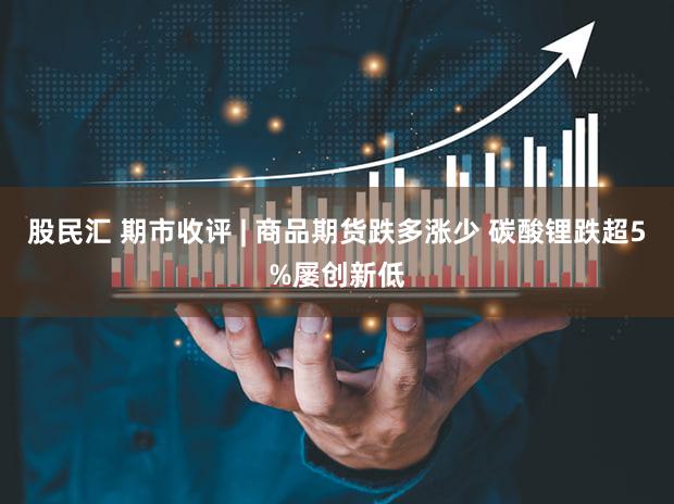 股民汇 期市收评 | 商品期货跌多涨少 碳酸锂跌超5%屡创新低