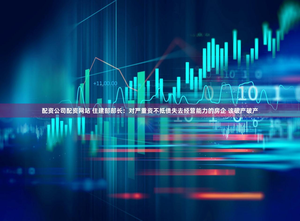 配资公司配资网站 住建部部长：对严重资不抵债失去经营能力的房企 该破产破产