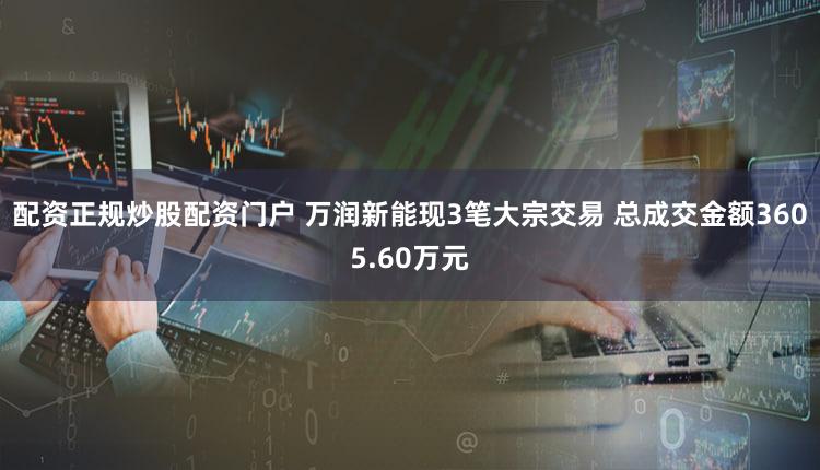 配资正规炒股配资门户 万润新能现3笔大宗交易 总成交金额3605.60万元