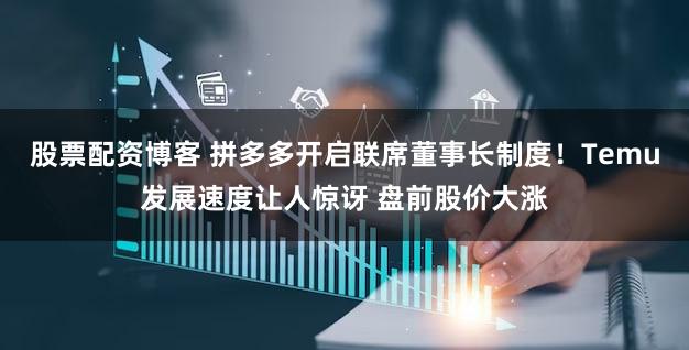 股票配资博客 拼多多开启联席董事长制度！Temu发展速度让人惊讶 盘前股价大涨