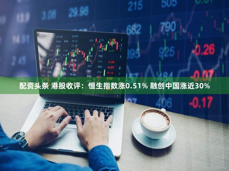 配资头条 港股收评：恒生指数涨0.51% 融创中国涨近30%