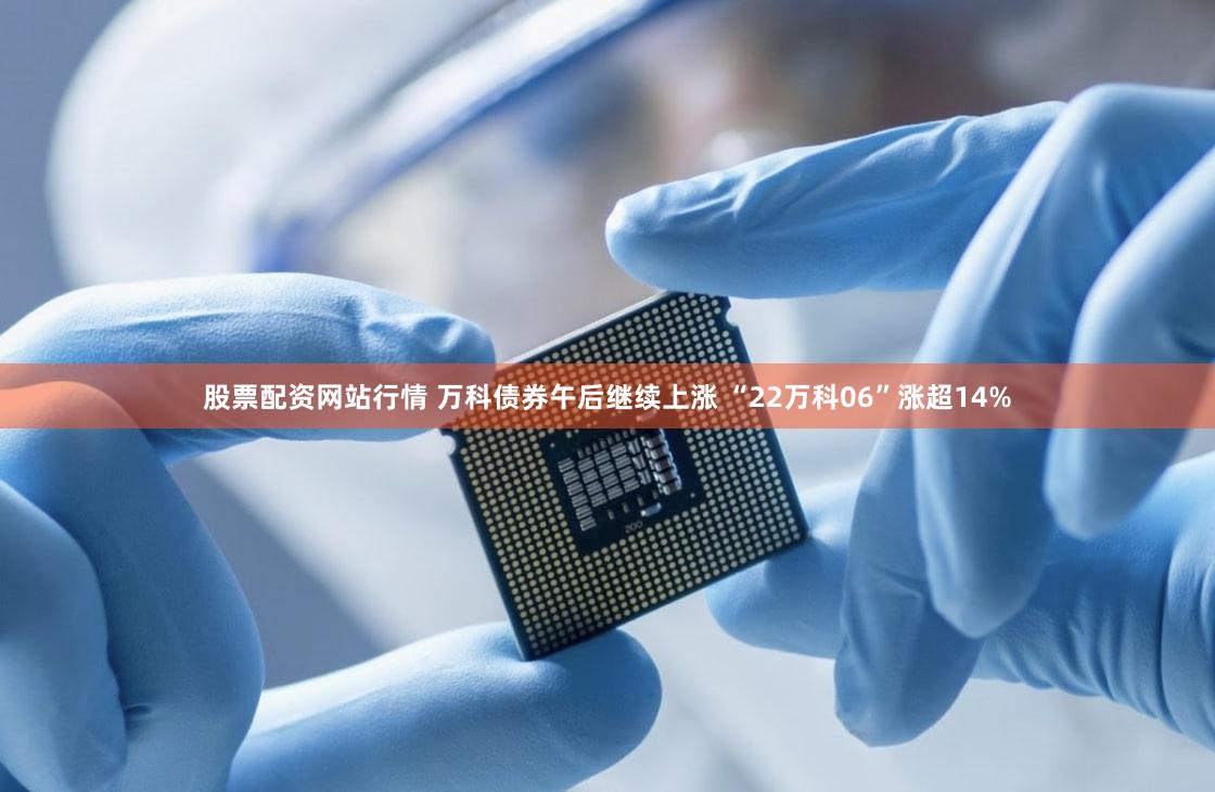 股票配资网站行情 万科债券午后继续上涨 “22万科06”涨超14%