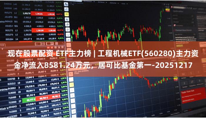 现在股票配资 ETF主力榜 | 工程机械ETF(560280)主力资金净流入8581.24万元，居可比基金第一-20251217