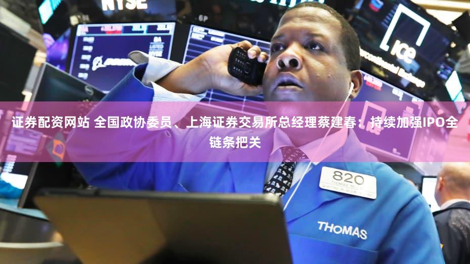 证券配资网站 全国政协委员、上海证券交易所总经理蔡建春：持续加强IPO全链条把关