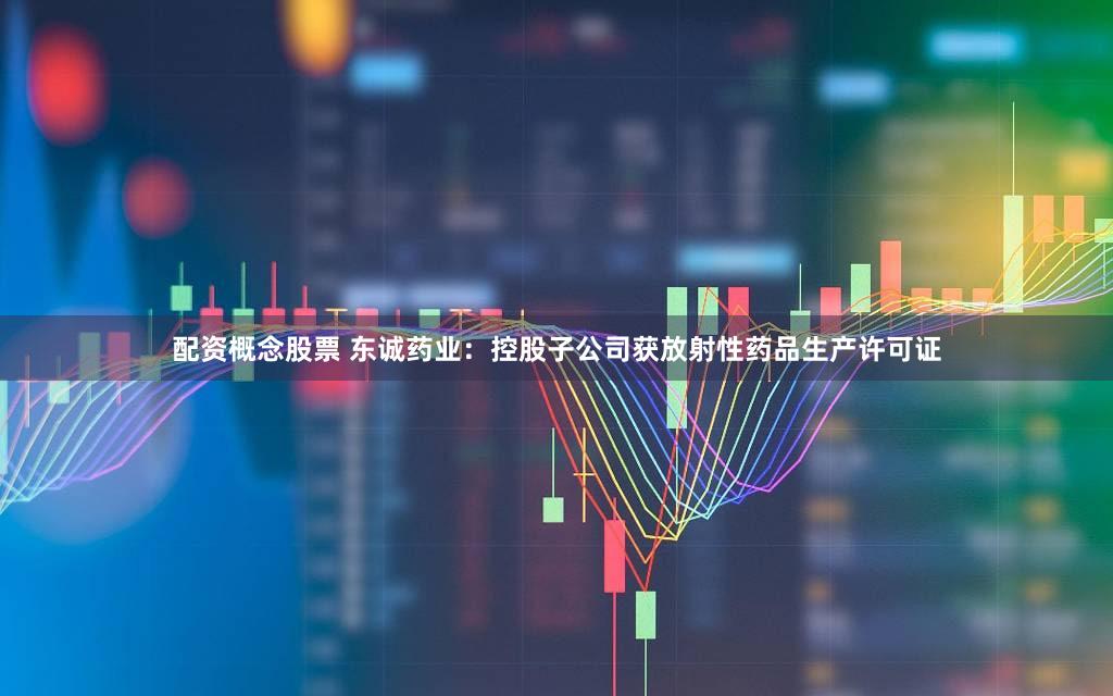 配资概念股票 东诚药业：控股子公司获放射性药品生产许可证