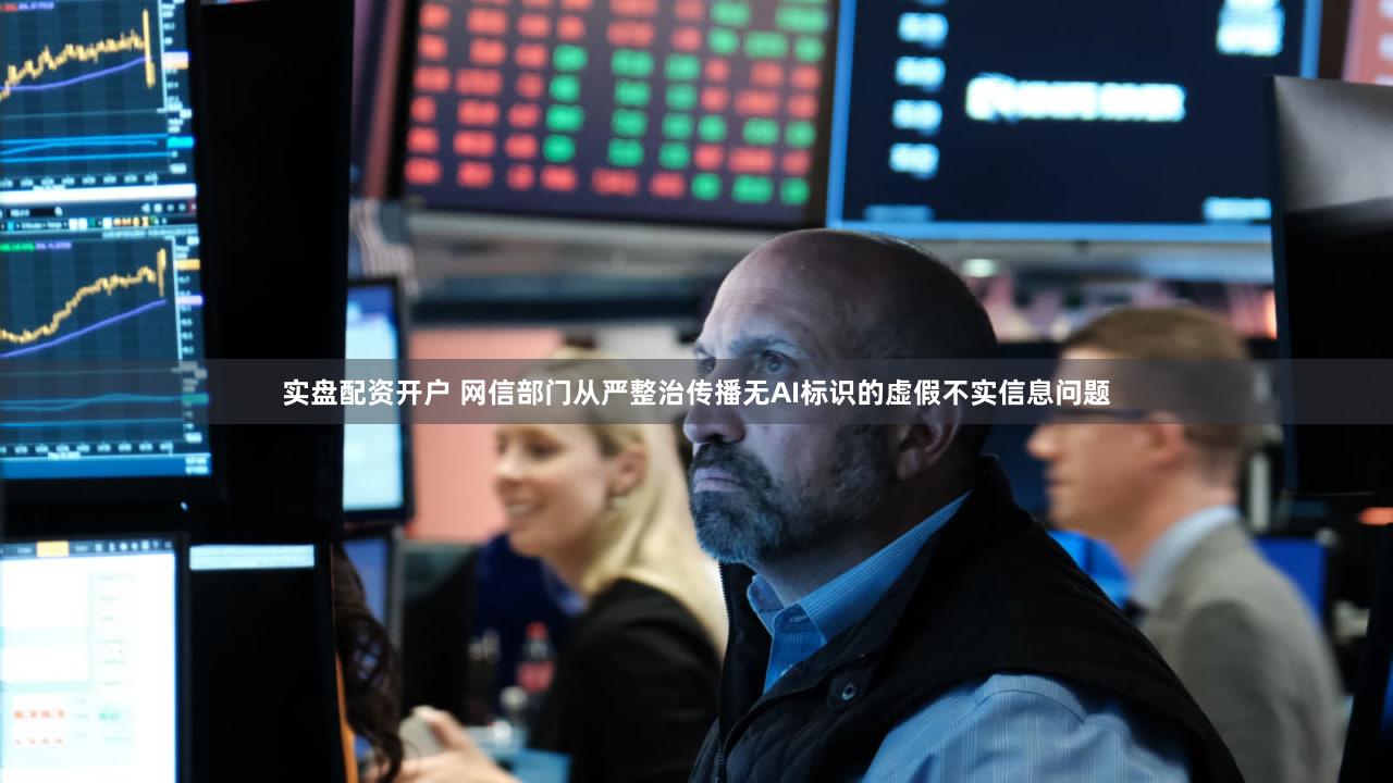 实盘配资开户 网信部门从严整治传播无AI标识的虚假不实信息问题