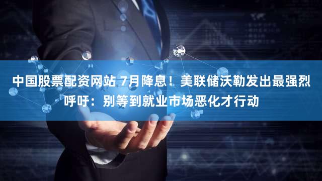 中国股票配资网站 7月降息！美联储沃勒发出最强烈呼吁：别等到就业市场恶化才行动