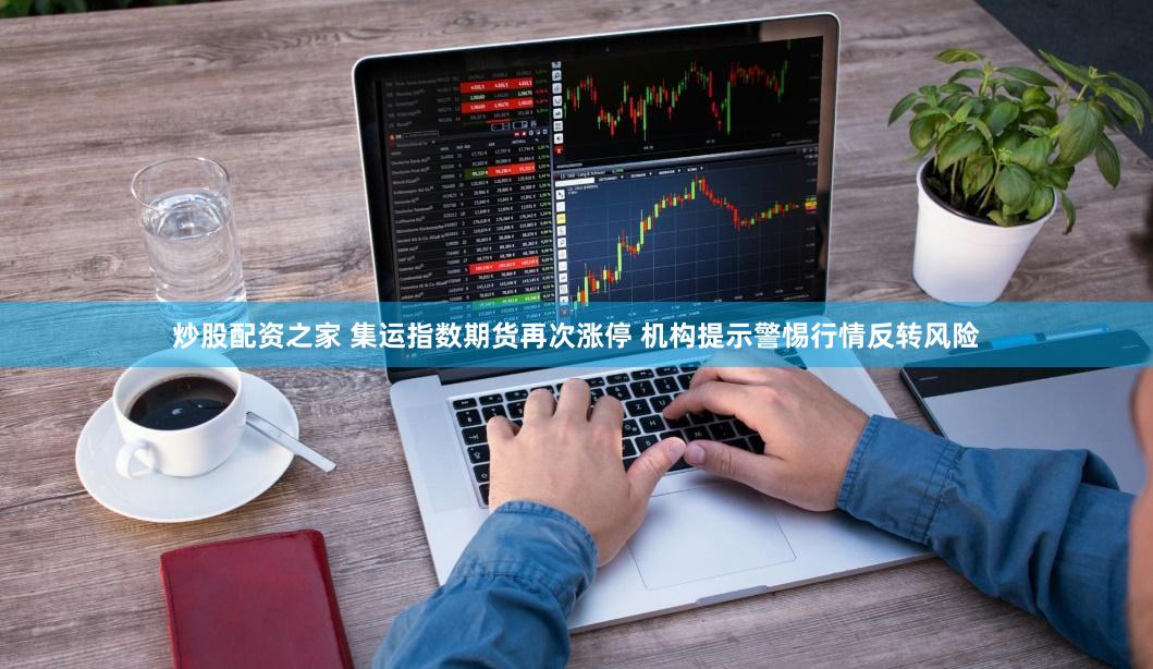 炒股配资之家 集运指数期货再次涨停 机构提示警惕行情反转风险