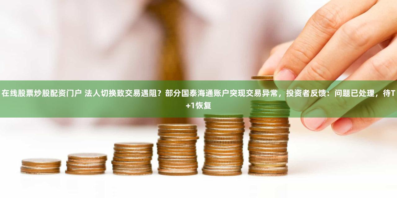 在线股票炒股配资门户 法人切换致交易遇阻？部分国泰海通账户突现交易异常，投资者反馈：问题已处理，待T+1恢复