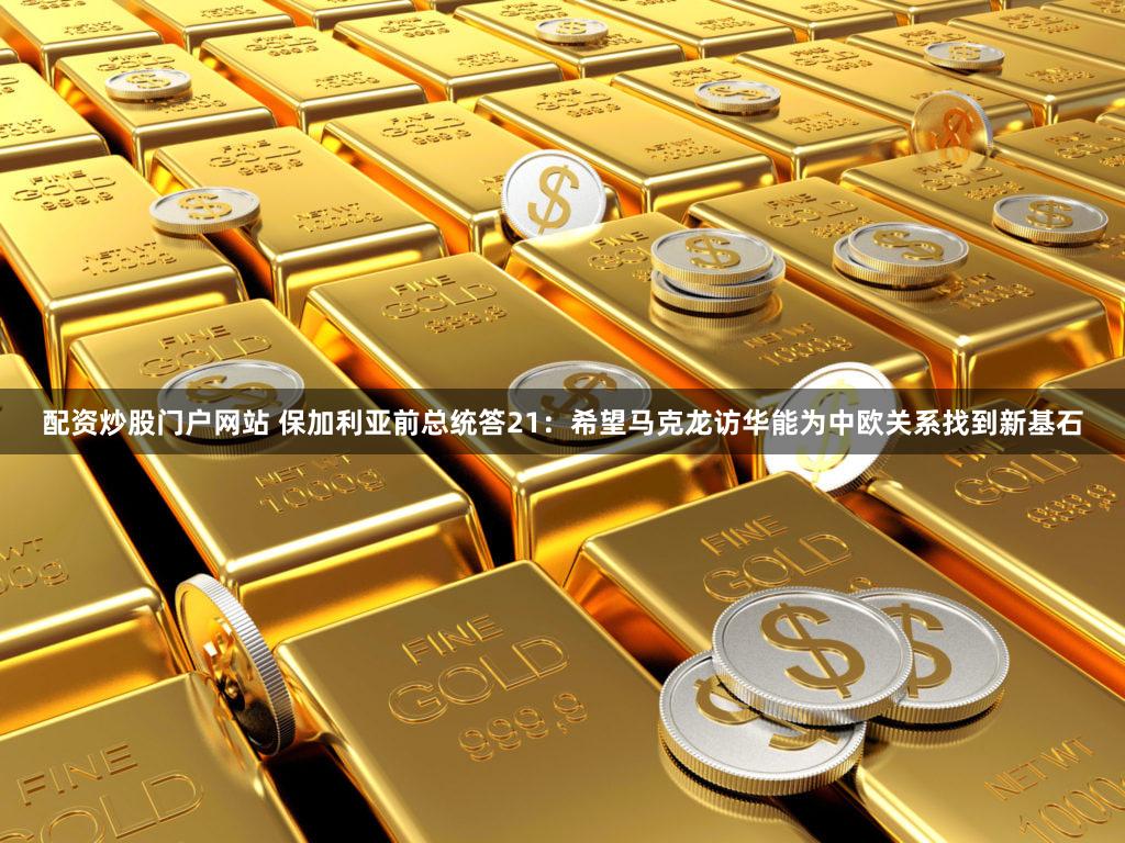 配资炒股门户网站 保加利亚前总统答21：希望马克龙访华能为中欧关系找到新基石