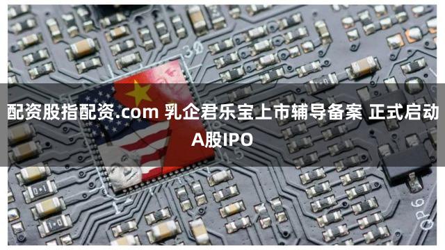 配资股指配资.com 乳企君乐宝上市辅导备案 正式启动A股IPO