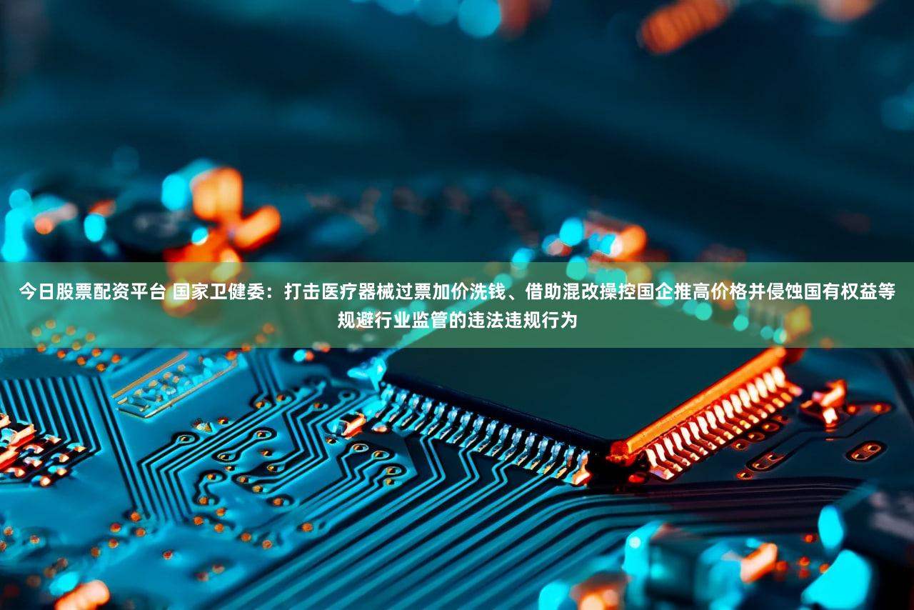 今日股票配资平台 国家卫健委：打击医疗器械过票加价洗钱、借助混改操控国企推高价格并侵蚀国有权益等规避行业监管的违法违规行为