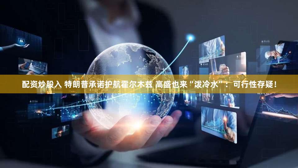 配资炒股入 特朗普承诺护航霍尔木兹 高盛也来“泼冷水”：可行性存疑！