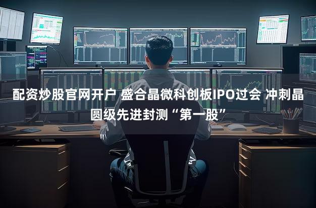 配资炒股官网开户 盛合晶微科创板IPO过会 冲刺晶圆级先进封测“第一股”