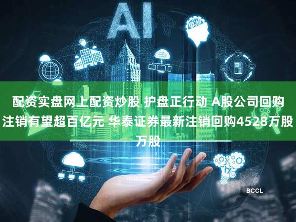 配资实盘网上配资炒股 护盘正行动 A股公司回购注销有望超百亿元 华泰证券最新注销回购4528万股