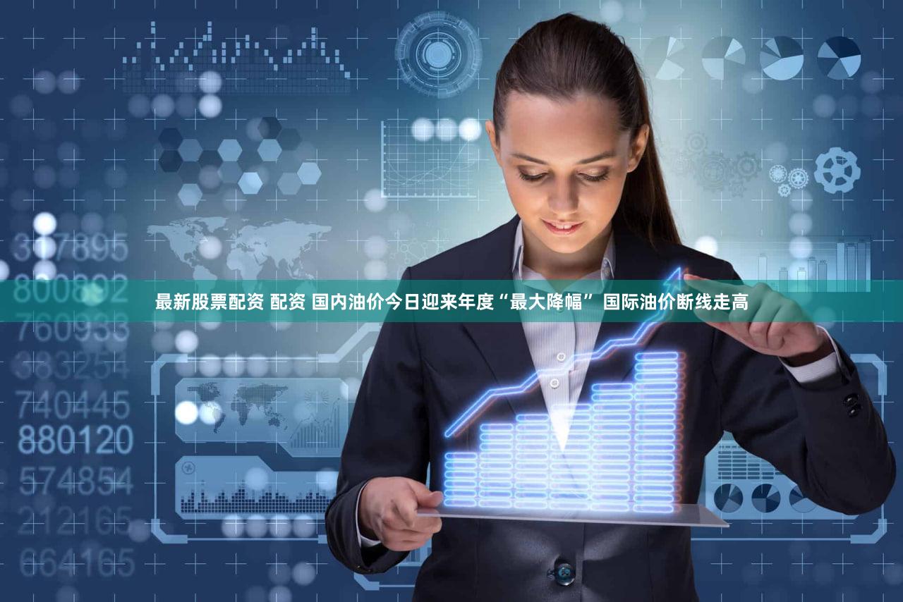 最新股票配资 配资 国内油价今日迎来年度“最大降幅” 国际油价断线走高