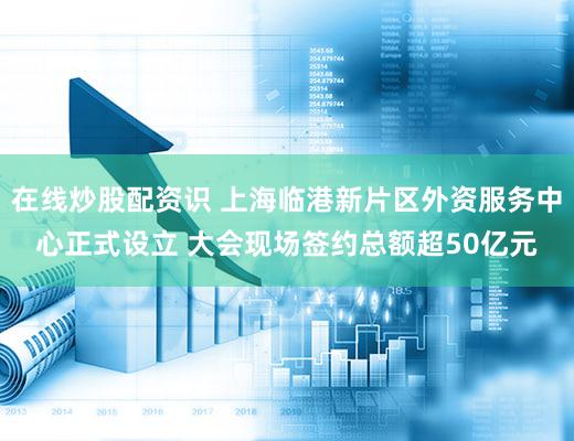 在线炒股配资识 上海临港新片区外资服务中心正式设立 大会现场签约总额超50亿元