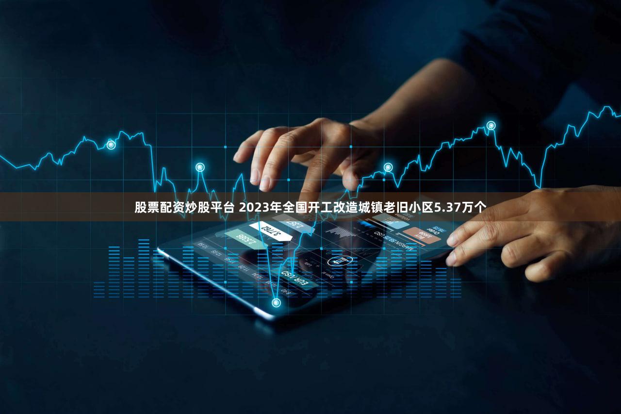 股票配资炒股平台 2023年全国开工改造城镇老旧小区5.37万个