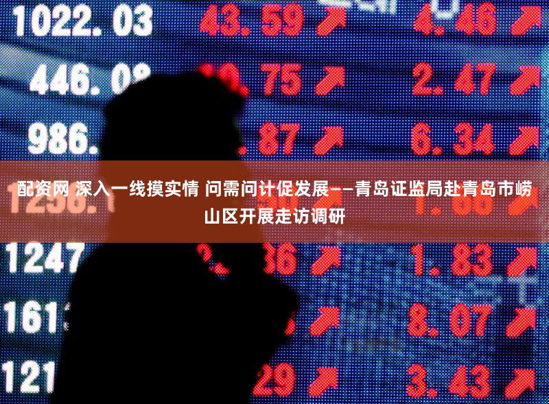 配资网 深入一线摸实情 问需问计促发展——青岛证监局赴青岛市崂山区开展走访调研
