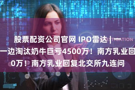 股票配资公司官网 IPO雷达 | 一边大手笔分红，一边淘汰奶牛巨亏4500万！南方乳业回复北交所九连问