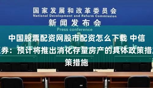 中国股票配资网股市配资怎么下载 中信证券:预计将推出消化存量房产的具体政策措施