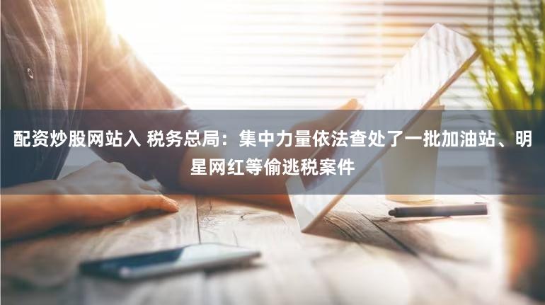 配资炒股网站入 税务总局：集中力量依法查处了一批加油站、明星网红等偷逃税案件